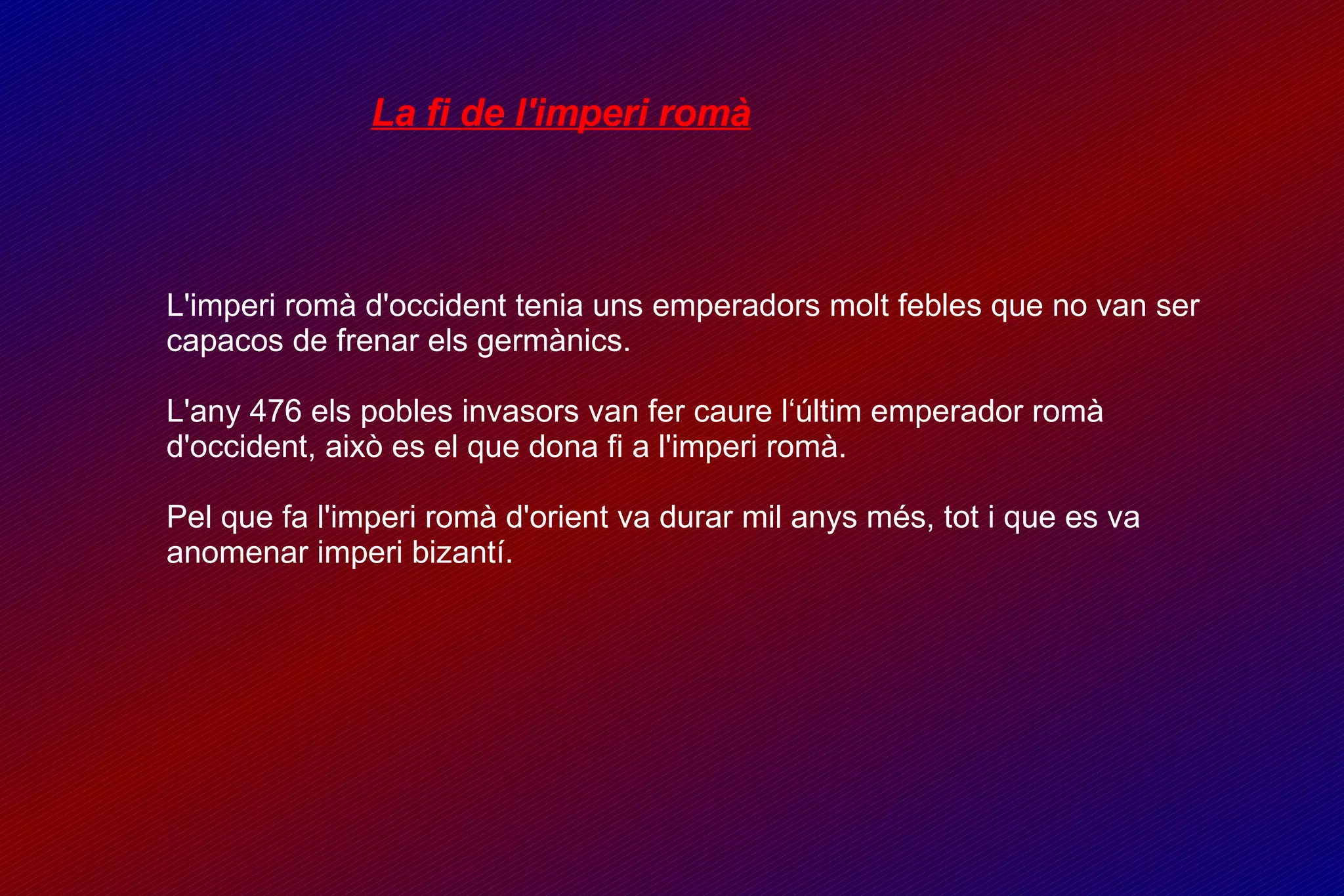 La fi de l'imperi romà L'imperi romà d'occident tenia uns emperadors molt febles que no van ser capacos de frenar els germànics. L'any 476 els pobles invasors van fer caure l‘últim emperador romà d'occident, això es el que dona fi a l'imperi romà. Pel que fa l'imperi romà d'orient va durar mil anys més, tot i que es va anomenar imperi bizantí. 