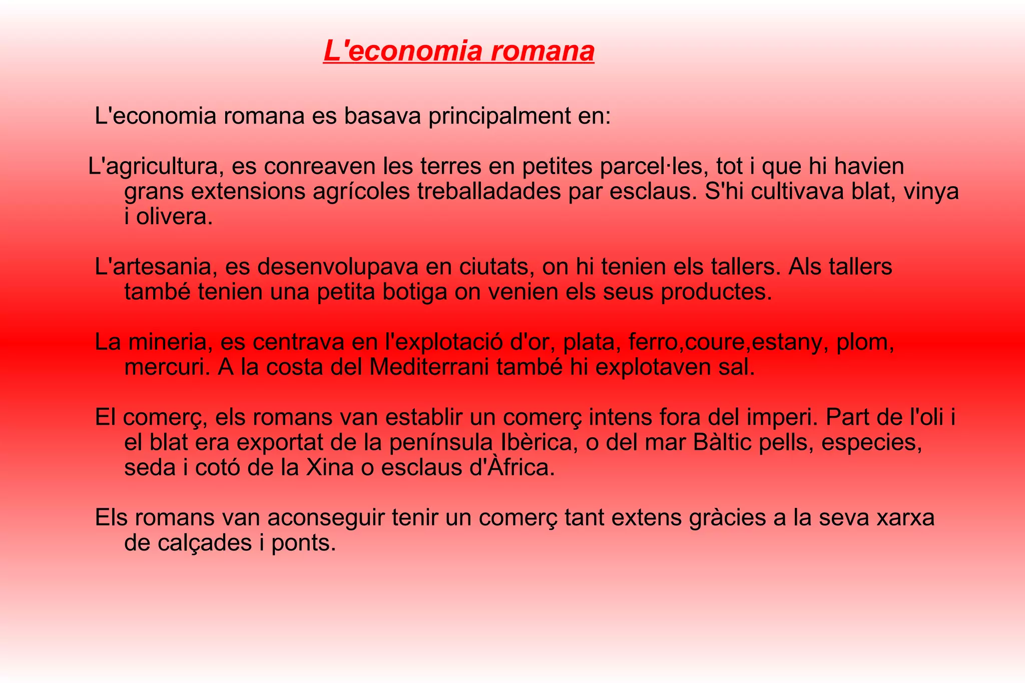 L'economia romana L'economia romana es basava principalment en: L'agricultura, es conreaven les terres en petites parcel·les, tot i que hi havien grans extensions agrícoles treballadades par esclaus. S'hi cultivava blat, vinya i olivera. L'artesania, es desenvolupava en ciutats, on hi tenien els tallers. Als tallers també tenien una petita botiga on venien els seus productes. La mineria, es centrava en l'explotació d'or, plata, ferro,coure,estany, plom, mercuri. A la costa del Mediterrani també hi explotaven sal. El comerç, els romans van establir un comerç intens fora del imperi. Part de l'oli i el blat era exportat de la península Ibèrica, o del mar Bàltic pells, especies, seda i cotó de la Xina o esclaus d'Àfrica. Els romans van aconseguir tenir un comerç tant extens gràcies a la seva xarxa de calçades i ponts. 