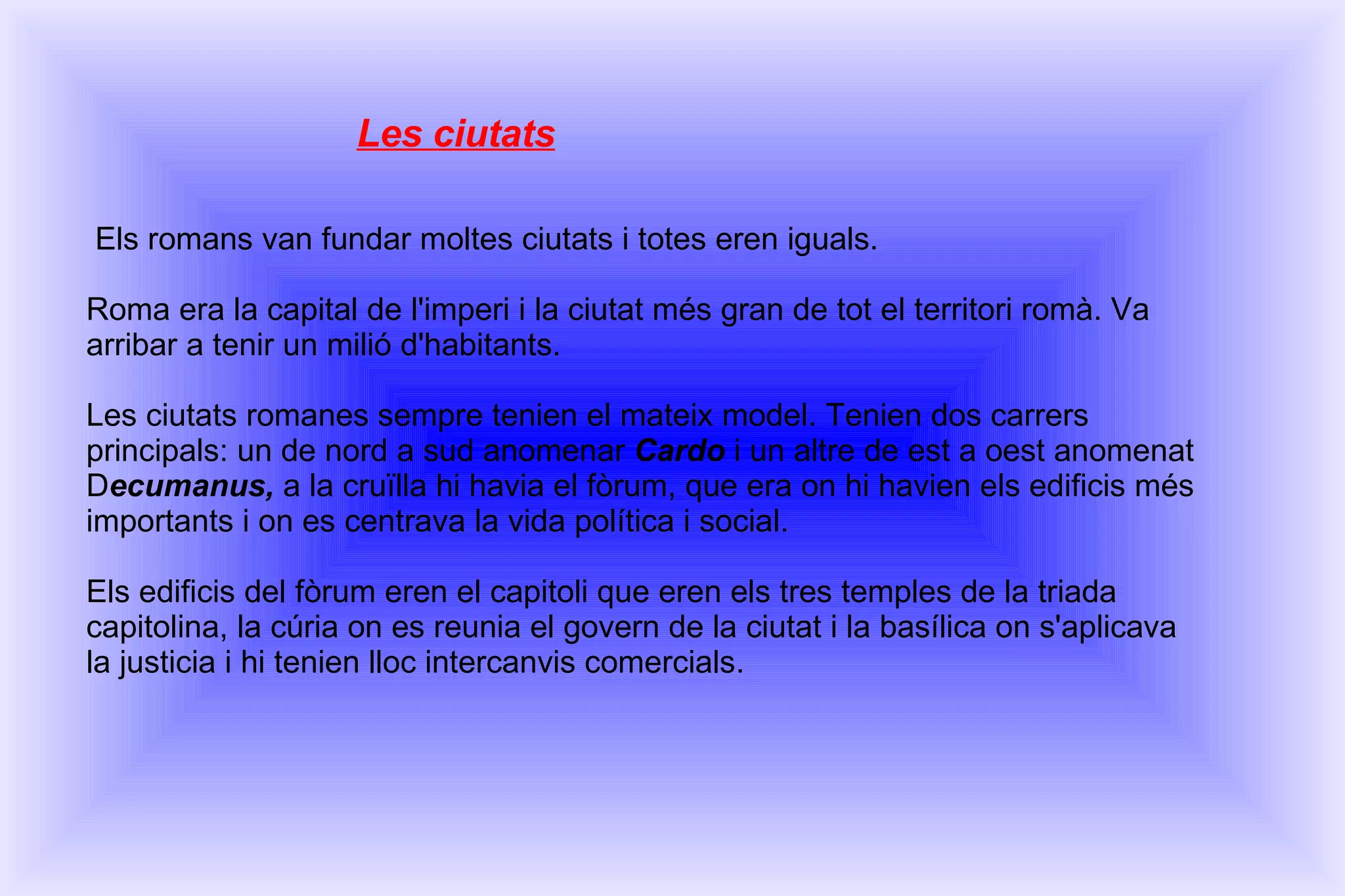 Les ciutats Els romans van fundar moltes ciutats i totes eren iguals. Roma era la capital de l'imperi i la ciutat més gran de tot el territori romà. Va arribar a tenir un milió d'habitants. Les ciutats romanes sempre tenien el mateix model. Tenien dos carrers principals: un de nord a sud anomenar  Cardo  i un altre de est a oest anomenat D ecumanus,  a la cruïlla hi havia el fòrum, que era on hi havien els edificis més importants i on es centrava la vida política i social. Els edificis del fòrum eren el capitoli que eren els tres temples de la triada capitolina, la cúria on es reunia el govern de la ciutat i la basílica on s'aplicava la justicia i hi tenien lloc intercanvis comercials. 