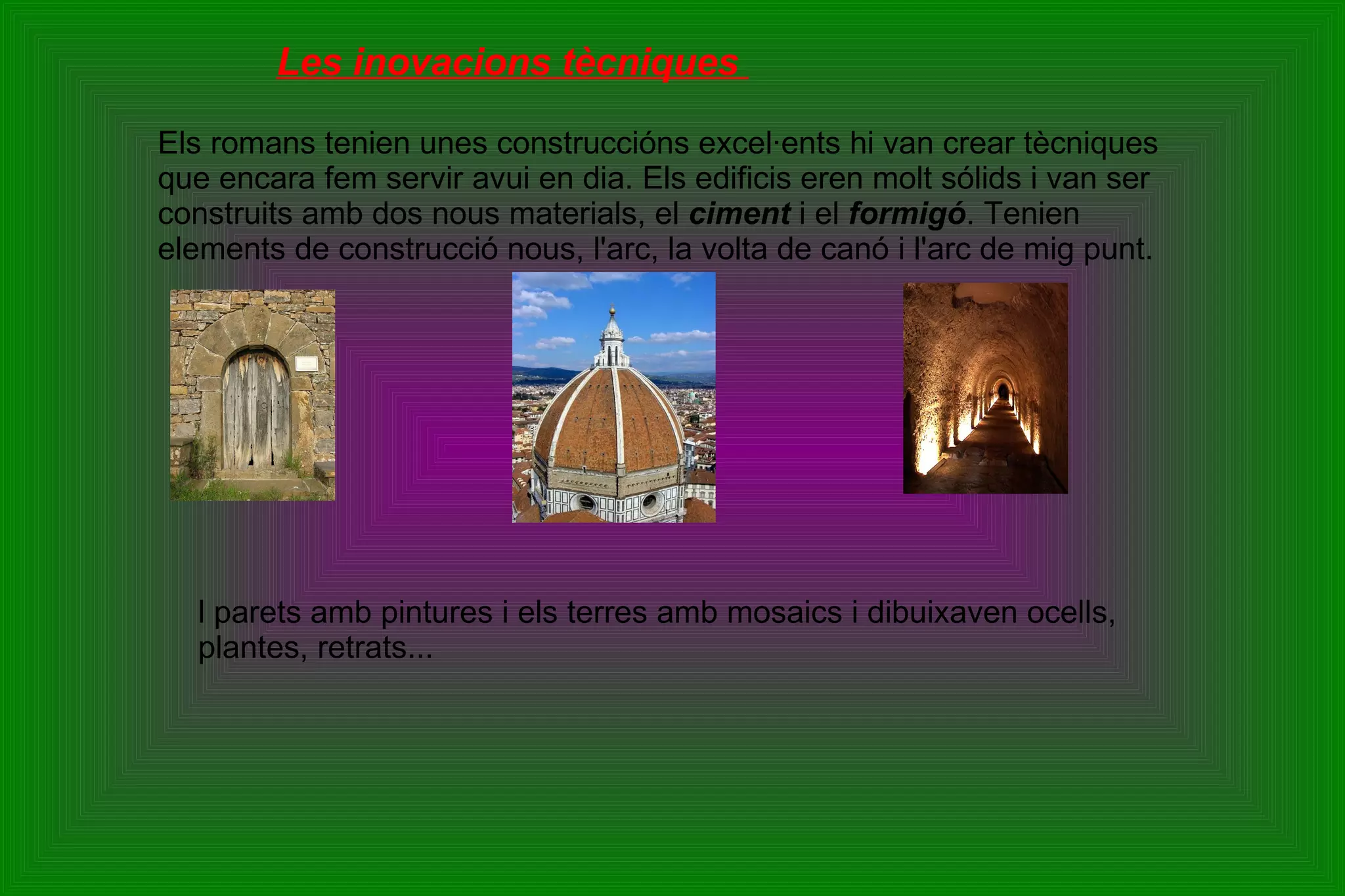 Les inovacions tècniques  Els romans tenien unes construccións excel·ents hi van crear tècniques que encara fem servir avui en dia. Els edificis eren molt sólids i van ser construits amb dos nous materials, el  ciment  i el  formigó . Tenien elements de construcció nous, l'arc, la volta de canó i l'arc de mig punt. l parets amb pintures i els terres amb mosaics i dibuixaven ocells, plantes, retrats... 