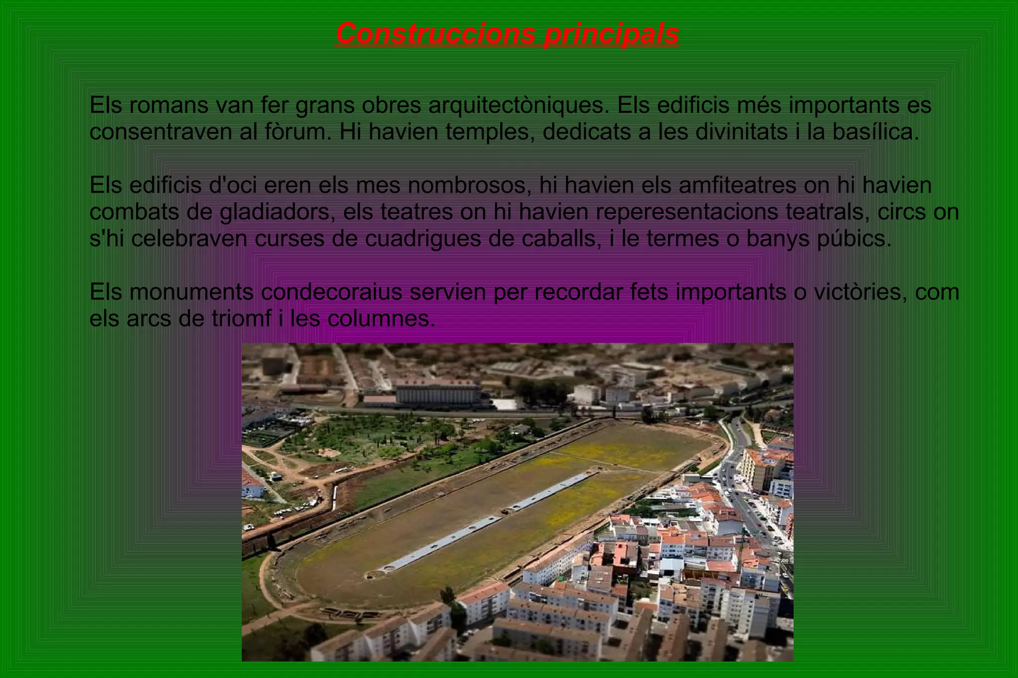 Construccions principals Els romans van fer grans obres arquitectòniques. Els edificis més importants es consentraven al fòrum. Hi havien temples, dedicats a les divinitats i la basílica. Els edificis d'oci eren els mes nombrosos, hi havien els amfiteatres on hi havien combats de gladiadors, els teatres on hi havien reperesentacions teatrals, circs on s'hi celebraven curses de cuadrigues de caballs, i le termes o banys púbics. Els monuments condecoraius servien per recordar fets importants o victòries, com els arcs de triomf i les columnes. 