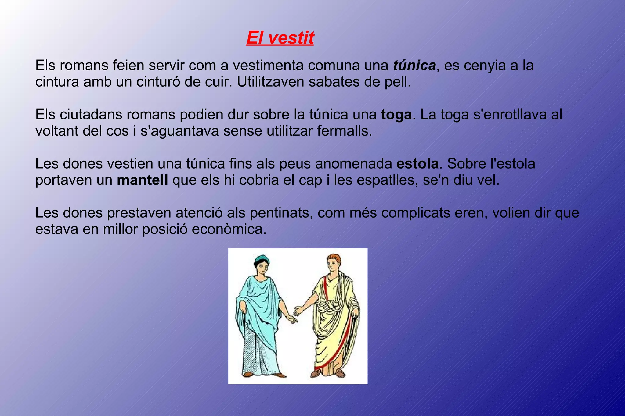 El vestit Els romans feien servir com a vestimenta comuna una  túnica , es cenyia a la cintura amb un cinturó de cuir. Utilitzaven sabates de pell. Els ciutadans romans podien dur sobre la túnica una  toga . La toga s'enrotllava al voltant del cos i s'aguantava sense utilitzar fermalls. Les dones vestien una túnica fins als peus anomenada  estola . Sobre l'estola portaven un  mantell  que els hi cobria el cap i les espatlles, se'n diu vel. Les dones prestaven atenció als pentinats, com més complicats eren, volien dir que estava en millor posició econòmica. 