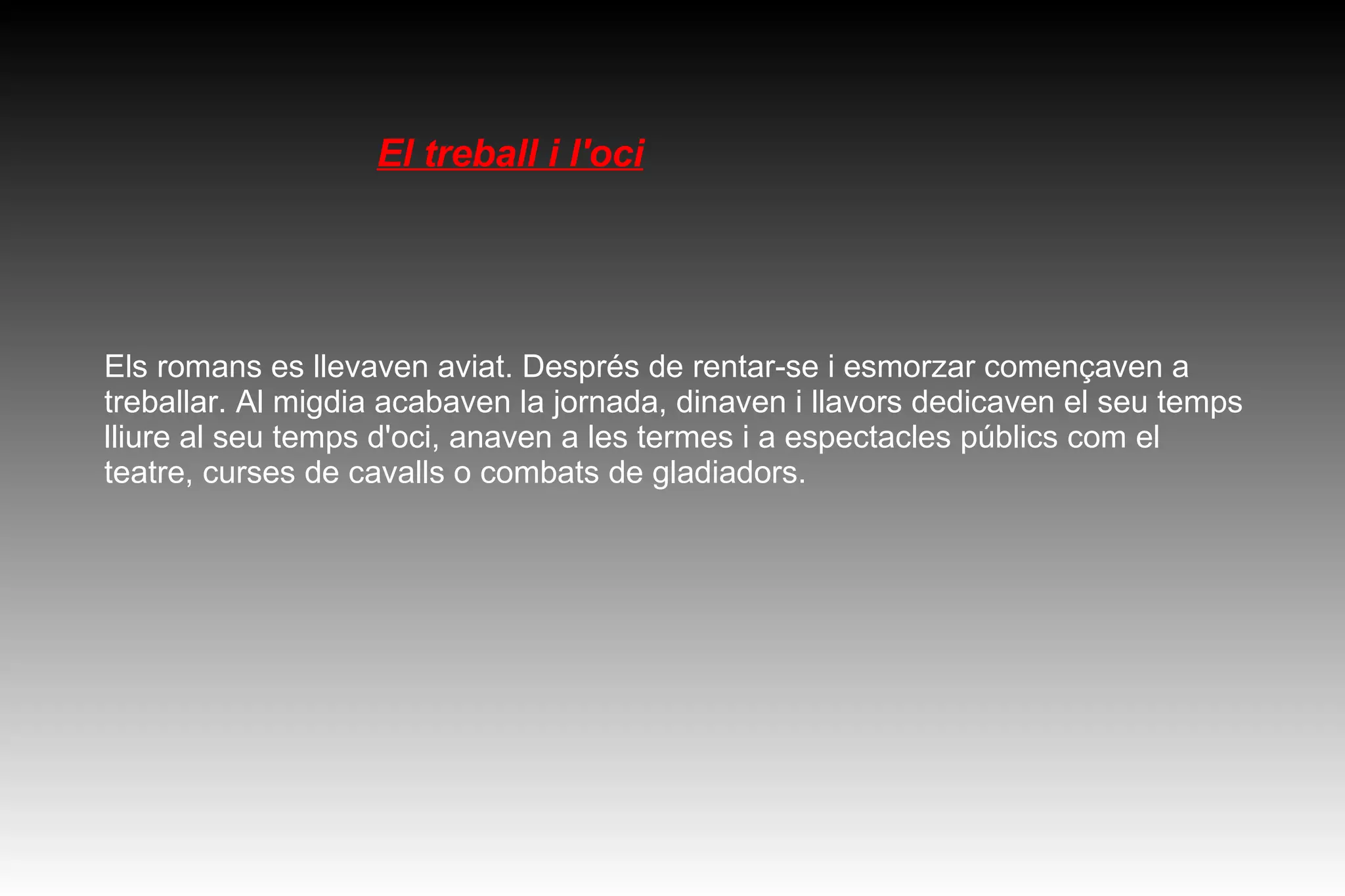 El treball i l'oci Els romans es llevaven aviat. Després de rentar-se i esmorzar començaven a treballar. Al migdia acabaven la jornada, dinaven i llavors dedicaven el seu temps lliure al seu temps d'oci, anaven a les termes i a espectacles públics com el teatre, curses de cavalls o combats de gladiadors. 