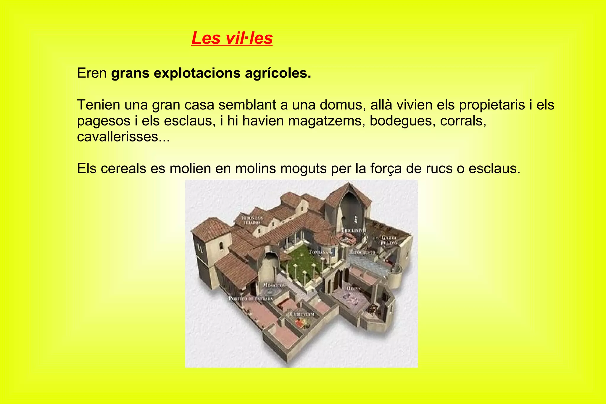 Les vil·les Eren  grans explotacions agrícoles. Tenien una gran casa semblant a una domus, allà vivien els propietaris i els pagesos i els esclaus, i hi havien magatzems, bodegues, corrals, cavallerisses... Els cereals es molien en molins moguts per la força de rucs o esclaus. 
