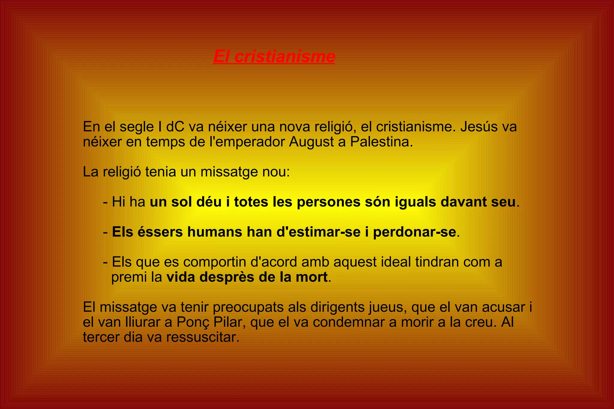 El cristianisme En el segle I dC va néixer una nova religió, el cristianisme. Jesús va néixer en temps de l'emperador August a Palestina. La religió tenia un missatge nou: - Hi ha  un sol déu i totes les persones són iguals davant seu . -  Els éssers humans han d'estimar-se i perdonar-se . - Els que es comportin d'acord amb aquest ideal tindran com a premi la  vida desprès de la mort . El missatge va tenir preocupats als dirigents jueus, que el van acusar i el van lliurar a Ponç Pilar, que el va condemnar a morir a la creu. Al tercer dia va ressuscitar. 