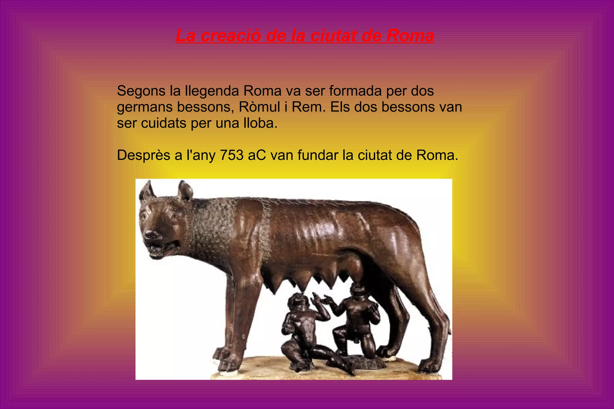La creació de la ciutat de Roma Segons la llegenda Roma va ser formada per dos germans bessons, Ròmul i Rem. Els dos bessons van ser cuidats per una lloba. Desprès a l'any 753 aC van fundar la ciutat de Roma. 