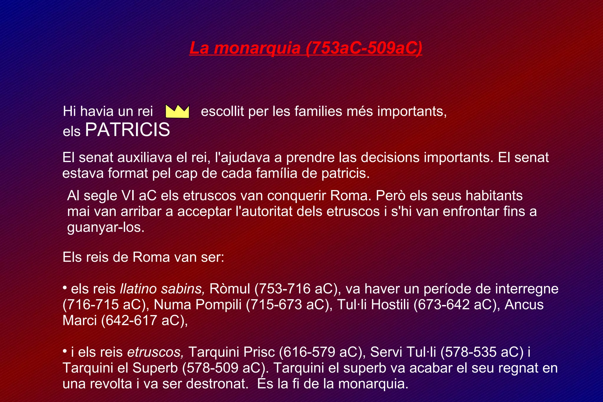 La monarquia (753aC-509aC)‏ Hi havia un rei  escollit per les families més importants,  els  PATRICIS El senat auxiliava el rei, l'ajudava a prendre las decisions importants. El senat estava format pel cap de cada família de patricis. Al segle VI aC els etruscos van conquerir Roma. Però els seus habitants  mai van arribar a acceptar l'autoritat dels etruscos i s'hi van enfrontar fins a guanyar-los. Els reis de Roma van ser:  els reis  llatino sabins,  Ròmul (753-716 aC), va haver un període de interregne (716-715 aC), Numa Pompili (715-673 aC), Tul·li Hostili (673-642 aC), Ancus Marci (642-617 aC),  i els reis  etruscos,  Tarquini Prisc (616-579 aC), Servi Tul·li (578-535 aC) i Tarquini el Superb (578-509 aC). Tarquini el superb va acabar el seu regnat en una revolta i va ser destronat.  És la fi de la monarquia. 