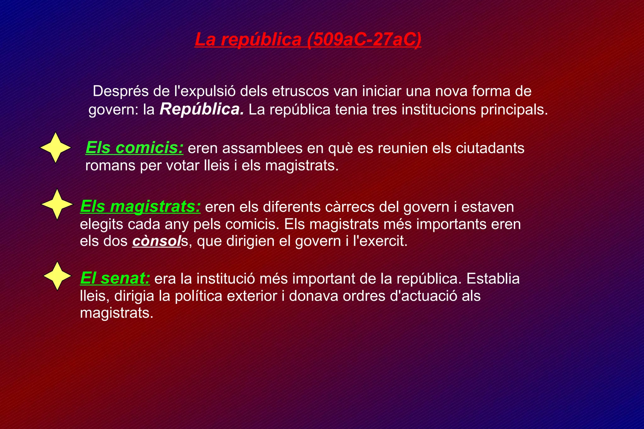 La república (509aC-27aC)‏ Després de l'expulsió dels etruscos van iniciar una nova forma de govern: la  República.  La república tenia tres institucions principals. Els comicis:  eren assamblees en què es reunien els ciutadants romans per votar lleis i els magistrats. Els magistrats:  eren els diferents càrrecs del govern i estaven elegits cada any pels comicis. Els magistrats més importants eren els dos  cònsol s, que dirigien el govern i l'exercit. El senat:  era la institució més important de la república. Establia lleis, dirigia la política exterior i donava ordres d'actuació als magistrats. 