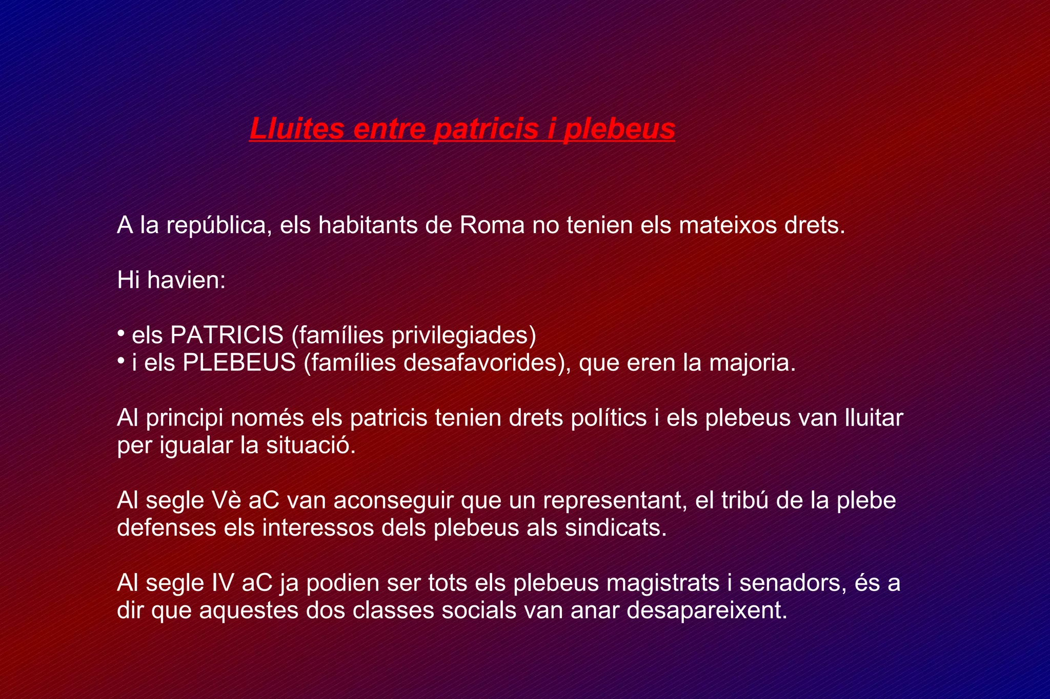 Lluites entre patricis i plebeus A la república, els habitants de Roma no tenien els mateixos drets. Hi havien: els PATRICIS (famílies privilegiades)  i els PLEBEUS (famílies desafavorides), que eren la majoria. Al principi només els patricis tenien drets polítics i els plebeus van lluitar per igualar la situació.  Al segle Vè aC van aconseguir que un representant, el tribú de la plebe defenses els interessos dels plebeus als sindicats. Al segle IV aC ja podien ser tots els plebeus magistrats i senadors, és a dir que aquestes dos classes socials van anar desapareixent. 