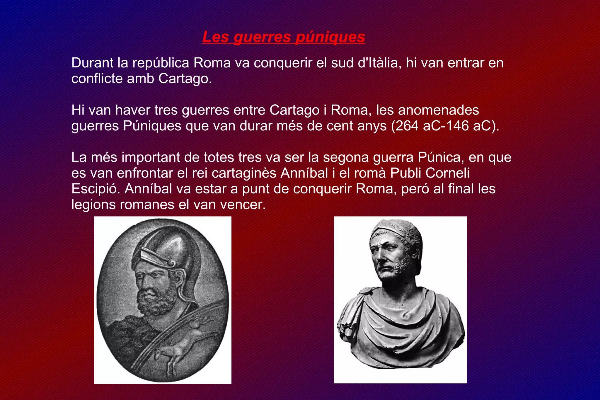 Les guerres púniques Durant la república Roma va conquerir el sud d'Itàlia, hi van entrar en conflicte amb Cartago. Hi van haver tres guerres entre Cartago i Roma, les anomenades guerres Púniques que van durar més de cent anys (264 aC-146 aC). La més important de totes tres va ser la segona guerra Púnica, en que es van enfrontar el rei cartaginès Anníbal i el romà Publi Corneli Escipió. Anníbal va estar a punt de conquerir Roma, peró al final les legions romanes el van vencer. 
