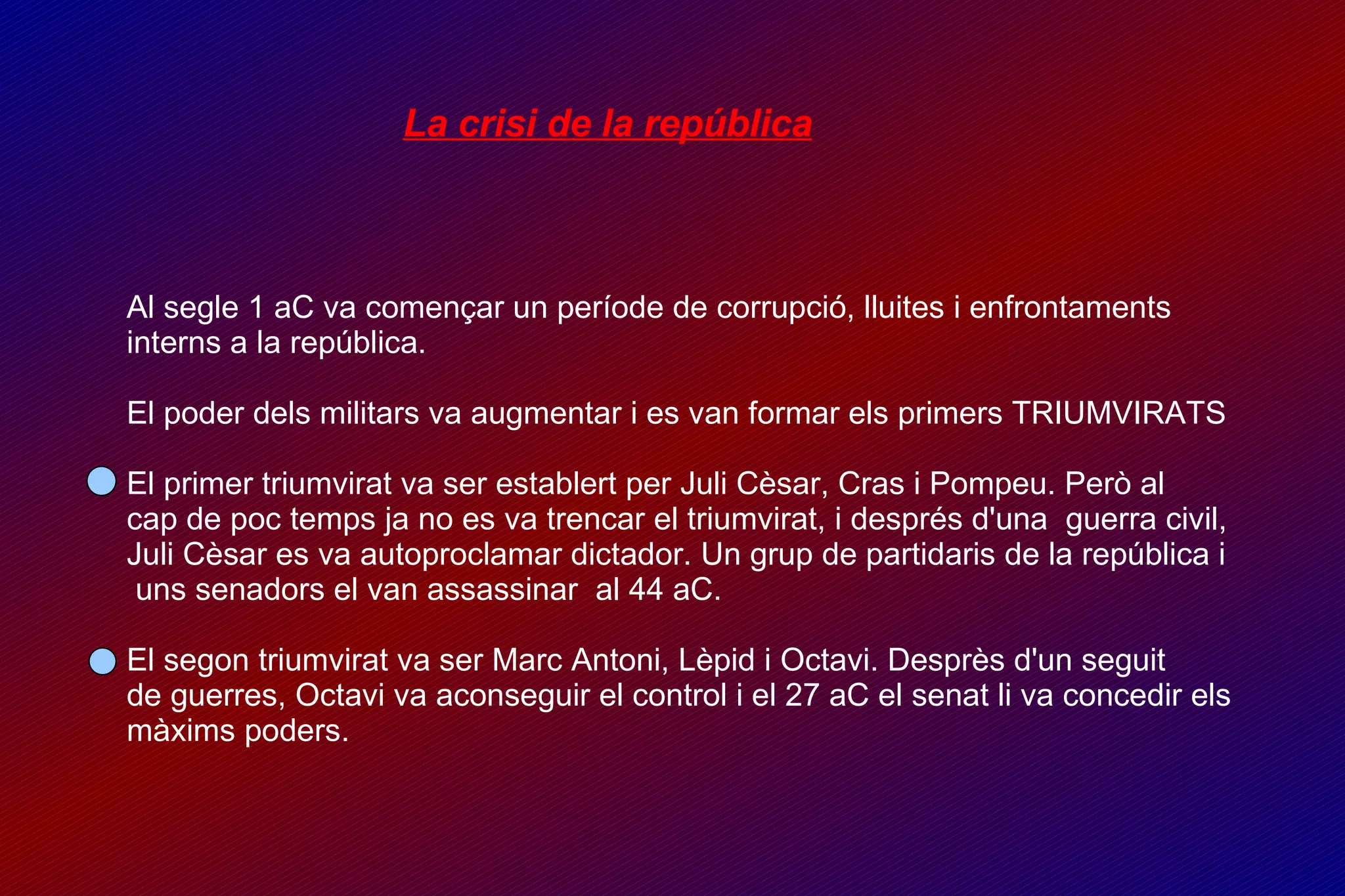 La crisi de la república Al segle 1 aC va començar un període de corrupció, lluites i enfrontaments interns a la república. El poder dels militars va augmentar i es van formar els primers TRIUMVIRATS  El primer triumvirat va ser establert per Juli Cèsar, Cras i Pompeu. Però al  cap de poc temps ja no es va trencar el triumvirat, i després d'una  guerra civil,  Juli Cèsar es va autoproclamar dictador. Un grup de partidaris de la república i  uns senadors el van assassinar  al 44 aC. El segon triumvirat va ser Marc Antoni, Lèpid i Octavi. Desprès d'un seguit  de guerres, Octavi va aconseguir el control i el 27 aC el senat li va concedir els  màxims poders. 