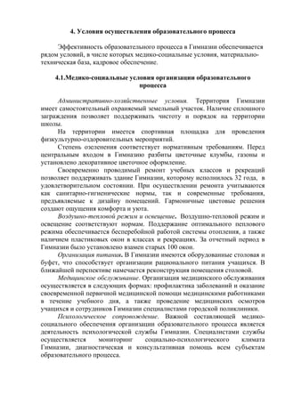 4. Условия осуществления образовательного процесса

     Эффективность образовательного процесса в Гимназии обеспечивается
рядом условий, в числе которых медико-социальные условия, материально-
техническая база, кадровое обеспечение.

    4.1.Медико-социальные условия организации образовательного
                             процесса

     Административно-хозяйственные условия. Территория Гимназии
имеет самостоятельный охраняемый земельный участок. Наличие сплошного
заграждения позволяет поддерживать чистоту и порядок на территории
школы.
     На территории имеется спортивная площадка для проведения
физкультурно-оздоровительных мероприятий.
     Степень озеленения соответствует нормативным требованиям. Перед
центральным входом в Гимназию разбиты цветочные клумбы, газоны и
установлено декоративное цветочное оформление.
     Своевременно проводимый ремонт учебных классов и рекреаций
позволяет поддерживать здание Гимназии, которому исполнилось 32 года, в
удовлетворительном состоянии. При осуществлении ремонта учитываются
как санитарно-гигиенические нормы, так и современные требования,
предъявляемые к дизайну помещений. Гармоничные цветовые решения
создают ощущения комфорта и уюта.
     Воздушно-тепловой режим и освещение. Воздушно-тепловой режим и
освещение соответствуют нормам. Поддержание оптимального пеплового
режима обеспечивается бесперебойной работой системы отопления, а также
наличием пластиковых окон в классах и рекреациях. За отчетный период в
Гимназии было установлено взамен старых 100 окон.
     Организация питания. В Гимназии имеются оборудованные столовая и
буфет, что способствует организации рационального питания учащихся. В
ближайшей перспективе намечается реконструкция помещения столовой.
     Медицинское обслуживание. Организация медицинского обслуживания
осуществляется в следующих формах: профилактика заболеваний и оказание
своевременной первичной медицинской помощи медицинскими работниками
в течение учебного дня, а также проведение медицинских осмотров
учащихся и сотрудников Гимназии специалистами городской поликлиники.
     Психологическое сопровождение. Важной составляющей медико-
социального обеспечения организации образовательного процесса является
деятельность психологической службы Гимназии. Специалистами службы
осуществляется     мониторинг    социально-психологического    климата
Гимназии, диагностическая и консультативная помощь всем субъектам
образовательного процесса.
 