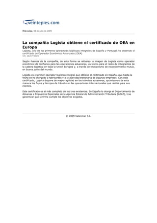 Miércoles, 08 de julio de 2009




La compañía Logista obtiene el certificado de OEA en
Europa
Logista, uno de los primeros operadores logísticos integrales de España y Portugal, ha obtenido el
certificado de Operador Económico Autorizado (OEA)
VM, 08/07/2009

Según fuentes de la compañía, de esta forma se refuerza la imagen de Logista como operador
económico de confianza para las operaciones aduaneras, así como para el resto de integrantes de
la cadena logística en toda la Unión Europea y, a través del mecanismo de reconocimiento mutuo,
en buena parte del mundo.

Logista es el primer operador logístico integral que obtiene el certificado en España, que hasta la
fecha se ha otorgado a fabricantes y a la actividad transitaria de algunas empresas. Con este
certificado, Logista dispone de mayor agilidad en los trámites aduaneros, optimizando de esta
manera los flujos y tiempos de tránsito en las operaciones internacionales que realiza para sus
clientes.

Este certificado es el más completo de los tres existentes. En España lo otorga el Departamento de
Aduanas e Impuestos Especiales de la Agencia Estatal de Administración Tributaria (AEAT), tras
garantizar que la firma cumple los objetivos exigidos.




                                       © 2009 Valenmar S.L.
 