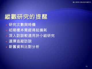 縱觀研究的形式同一群人重複接受訪談小組研究(panelstudy)同一主題，由新受訪者參與，接續樣本，稱為重複橫斷研究(repeatcross-sectionalstudy)針對較大人口群中，同一群世代的重複研究，稱為同期群研究(cohortstudy)17國立東華大學幼教系蘇育代