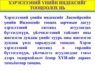 Хэрэглээний үнийи иидексийг Ласпейрсийн
үнийн Индексийг тооцох зарчмын дагуу
хэрэглээний        сагсанд     агуулагдах
бүгээгдэхүүн, үйлчилгээний тайлант оны
жигнэсэн дундаж үнийг суурь оны жигнэсэн
дундаж үнэд харьцуулж тооцдог. Хэрэв
хэрэглээний     сагсанд    n     төрлийн
бүтээгдэхүүн, үйлчилгээ агуулагддаг гэвэл
дээрх тодорхойлолт ёсоор ХҮИ-ийг дараах
томъёогоор тооцно.
 