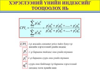 n

          ∑ pit qi0
                        p1t q10 + p2 q2 + ..... + pn qn
                                   t 0             t 0
CPI t =    i =1
                      = 0 0
            n
                       p1 q1 + p2 q2 + ..... + pn qn
                                   0 0             0 0

          ∑ pi0 qi0
          i =1


CPI t   - i-p жилийн consumer price index буюу t-p
          жилийн хэрэглээний үнийн индекс
  pit - i -p барааны тайланг оны үнийн түвшин
  pi0 -i -р барааны суурь оны үнийн түвшин
    0 - суурь оны байдлаар i-р барааны хэрэглээний
  q i
        сагсанд эзлэх хувийн жин
 
