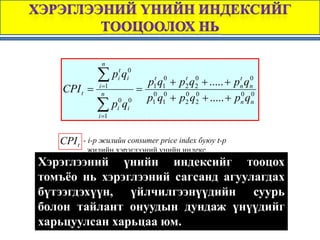 n

                ∑ pit qi0
                              p1t q10 + p2 q2 + ..... + pn qn
                                         t 0             t 0
     CPI t =    i =1
                            = 0 0
                 n
                             p1 q1 + p2 q2 + ..... + pn qn
                                         0 0             0 0

                ∑ pi0 qi0
                i =1


    CPI t   - i-p жилийн consumer price index буюу t-p
              жилийн хэрэглээний үнийн индекс
      pit - i -p барааны тайланг үнийн түвшин
Хэрэглээний үнийн оныиндексийг тооцох
томъёо0 нь хэрэглээний сагсанд агуулагдах
     pi -i -р барааны суурь оны үнийн түвшин
бүтээгдэхүүн, үйлчилгээнүүдийн суурь
болонqi0 - суурь оны байдлаар i-р барааны хэрэглээний
       тайлант онуудын дундаж үнүүдийг
            сагсанд эзлэх хувийн жин
харьцуулсан харьцаа юм.
 