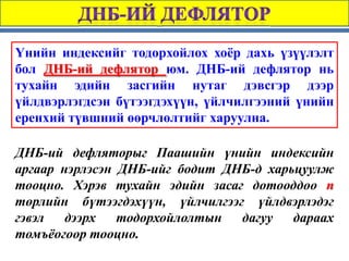 Үнийн индексийг тодорхойлох хоёр дахь үзүүлэлт
бол ДНБ-ий дефлятор юм. ДНБ-ий дефлятор нь
тухайн эдийн засгийн нутаг дэвсгэр дээр
үйлдвэрлэгдсэн бүтээгдэхүүн, үйлчилгээний үнийн
еренхий түвшний өөрчлөлтийг харуулна.

ДНБ-ий дефляторыг Паашийн үнийн индексийн
аргаар нэрлэсэн ДНБ-ийг бодит ДНБ-д харьцуулж
тооцно. Хэрэв тухайн эдийн засаг дотооддоо n
төрлийн бүтээгдэхүүн, үйлчилгээг үйлдвэрлэдэг
гэвэл   дээрх   тодорхойлолтын  дагуу   дараах
томъёогоор тооцно.
 