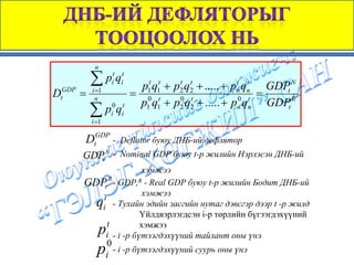 n

          ∑ pit qit
                         p1t q1t + p2 q2 + ..... + pn qn GDPt N
                                    t t             t t
DtGDP =   i =1
                       = 0 t                            =
           n
                        p1 q1 + p2 q2 + ..... + pn qn GDPt R
                                    0 t             0 t

          ∑ pi0 qit
          i =1

      DtGDP -       Deflator буюу ДНБ-ий дефлятор
      GDPt N - Nominal GDP буюу t-p жилийн Нэрлэсэн ДНБ-ий
                      хэмжээ
      GDPt R - GDP,R - Real GDP буюу t-p жилийн Бодит ДНБ-ий
         t
                      хэмжээ
        qi - Тухайн эдийн засгийн нутаг дэвсгэр дээр t -р жилд
                     Үйлдвэрлэгдсэн i-p төрлийн бүгээгдэхүүний
           t         хэмжээ
            p
          i - i -р бүтээгдэхүүний тайлант оны үнэ
                 0
            p    i
                   - i -р бүтээгдэхүүний суурь оны үнэ
 