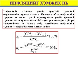 Инфляцийн     түвшинг     үнийн     ерөнхий   түвшний
өөрчлөлтийн хувиар хэмждэг. Өөрөөр хэлбэл, инфляцийн
түвшин нь өмнөх үетэй харьцуулахад үнийн ерөнхий
түвшин хэдэн хувиар өссөн бэ? гэдгээр хэмжигдэнэ. Дээрх
тодорхойлолт нь дараах хоёр томъёогоор инфляцийн
түвшинг тооцож болохыг илтгэж байна.

              (CPI t − CPI t −1 )
         πt =                     *100%
                 CPI t −1
                (D GDP
                         −D      GDP
                                       )
         πt =     t
                          GDP
                                t −1
                                           *100%
                     D   t −1
 