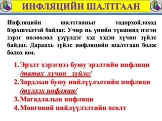 Инфляцийн        шалтгааныг        тодорхойлоход
бэрхшээлтэй байдаг. Учир нь үнийн түвшинд нэгэн
зэрэг нөлөөлөл үзүүлдэг хэд хэдэн хүчин зүйлс
байдаг. Дараахь зүйлс инфляцийн шалтгаан болж
болох юм.
  1.Эрэлт хэрэгцээ буюу эрэлтийн инфляци
    /татах хүчин зүйлс/
  2.Зардлын буюу нийлүүлэлтийн инфляци
    /түлхэх инфляци/
  3.Магадлалын инфляци
  4.Мөнгөний нийлүүлэлтийн өсөлт
 