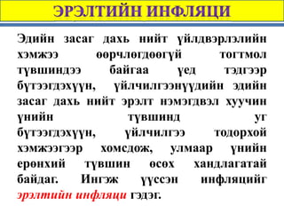 Эдийн засаг дахь нийт үйлдвэрлэлийн
хэмжээ        өөрчлөгдөөгүй       тогтмол
түвшиндээ       байгаа     үед     тэдгээр
бүтээгдэхүүн, үйлчилгээнүүдийн эдийн
засаг дахь нийт эрэлт нэмэгдвэл хуучин
үнийн              түвшинд              уг
бүтээгдэхүүн,     үйлчилгээ      тодорхой
хэмжээгээр хомсдож, улмаар үнийн
ерөнхий түвшин өсөх хандлагатай
байдаг.   Ингэж      үүссэн    инфляцийг
эрэлтийн инфляци гэдэг.
 