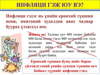Жишээ нь: Талхны үнэ 400 төгрөг байснаа
 800 болж өссөн гэвэл 400 төгрөгөөр нэг талх
 худалдан авах чадвартай байснаа үнэ
 өссөний дараа нэг биш хагас талх
 болж, түүний худалдан авах чадавхи нэг
 дахин буурч байна.
   Ерөнхий түвшин буюу нийт бараа
үйлчилгээний үнийн дундаж түвшин өсч
    байвал түүнийг инфляци гэнэ.
 