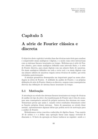 Paulo J. S. G. Ferreira
                                                                Matem´tica Aplicada
                                                                       a
                                                                     2002–2–19 22:50




   ıtulo 5
Cap´

A s´rie de Fourier cl´ssica e
    e                a
discreta

O objectivo deste cap´  ıtulo ´ estudar duas das t´cnicas mais uteis para analisar
                              e                   e            ´
e compreender sinais anal´gicos e digitais, e o modo como estes interactuam
                             o
com os sistemas lineares invariantes no tempo. Referimo-nos a s´rie de Fou-
                                                                  ` e
rier cl´ssica, para sinais anal´gicos deﬁnidos num intervalo ﬁnito, e a s´rie
       a                          o                                        ` e
de Fourier discreta, para sinais digitais com um n´mero ﬁnito de amostras.
                                                       u
Os sinais anal´gicos deﬁnidos em toda a recta real e os sinais digitais com
                o
um n´mero inﬁnito de amostras exigem outras t´cnicas de an´lise, que ser˜o
      u                                              e            a             a
estudadas posteriormente.
    A intui¸ao geom´trica desempenha um importante papel na nossa abor-
            c˜        e
dagem as s´ries de Fourier. A utilidade da an´lise de Fourier, e as pr´prias
         ` e                                       a                        o
deﬁni¸oes de s´rie de Fourier cl´ssica ou discreta, surgem como consequˆncias
      c˜       e                   a                                        e
directas das deﬁni¸oes de sistema linear invariante no tempo.
                   c˜


5.1      Motiva¸˜o
               ca
A introdu¸ao no estudo dos sistemas lineares invariantes no tempo de t´cnicas
          c˜                                                           e
de an´lise do tipo da s´rie e da transforma¸ao de Fourier n˜o ´ obra do acaso,
     a                 e                    c˜             a e
mas uma consequˆncia natural da pr´pria natureza dos sistemas em causa.
                   e                    o
Tentaremos provar que assim ´, usando certos resultados elementares sobre
                                e
as fun¸oes pr´prias desses sistemas. Antes de passarmos ao estudo desse
      c˜      o
assunto, apresentaremos algumas ideias que podem servir de motiva¸ao para
                                                                     c˜
a an´lise de Fourier.
    a
   Relembramos certos conceitos conhecidos de algebra linear. Uma matriz
                                                  ´
M de ordem n × n deﬁne uma opera¸ao linear num espa¸o vectorial de
                                          c˜                  c
dimens˜o n. O facto da opera¸ao ser linear traduz-se no seguinte: sendo a e
       a                        c˜


                                       89
 