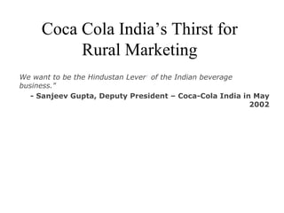 Coca Cola India’s Thirst for Rural Marketing We want to be the Hindustan Lever 1  of the Indian beverage business.&quot; - Sanjeev Gupta, Deputy President – Coca-Cola India in May 2002 