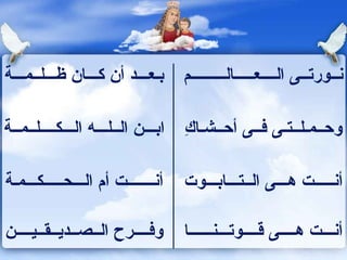 بـعـــد أن كـــان ظـــلــمـــة نــورتــى الــــعـــــالـــــــــم ابـــن الــلـــه الـــكــــلــمــة وحــمـلــتـى فــى أحــشـاكِ أنـــــــت أم الـــحـــــكـــمـة أنـــــت هـــى الــتـــابـــوت وفــــرح الــصــديــقــيــــن أنـــت هــــى قــــوتـــنــــــا 