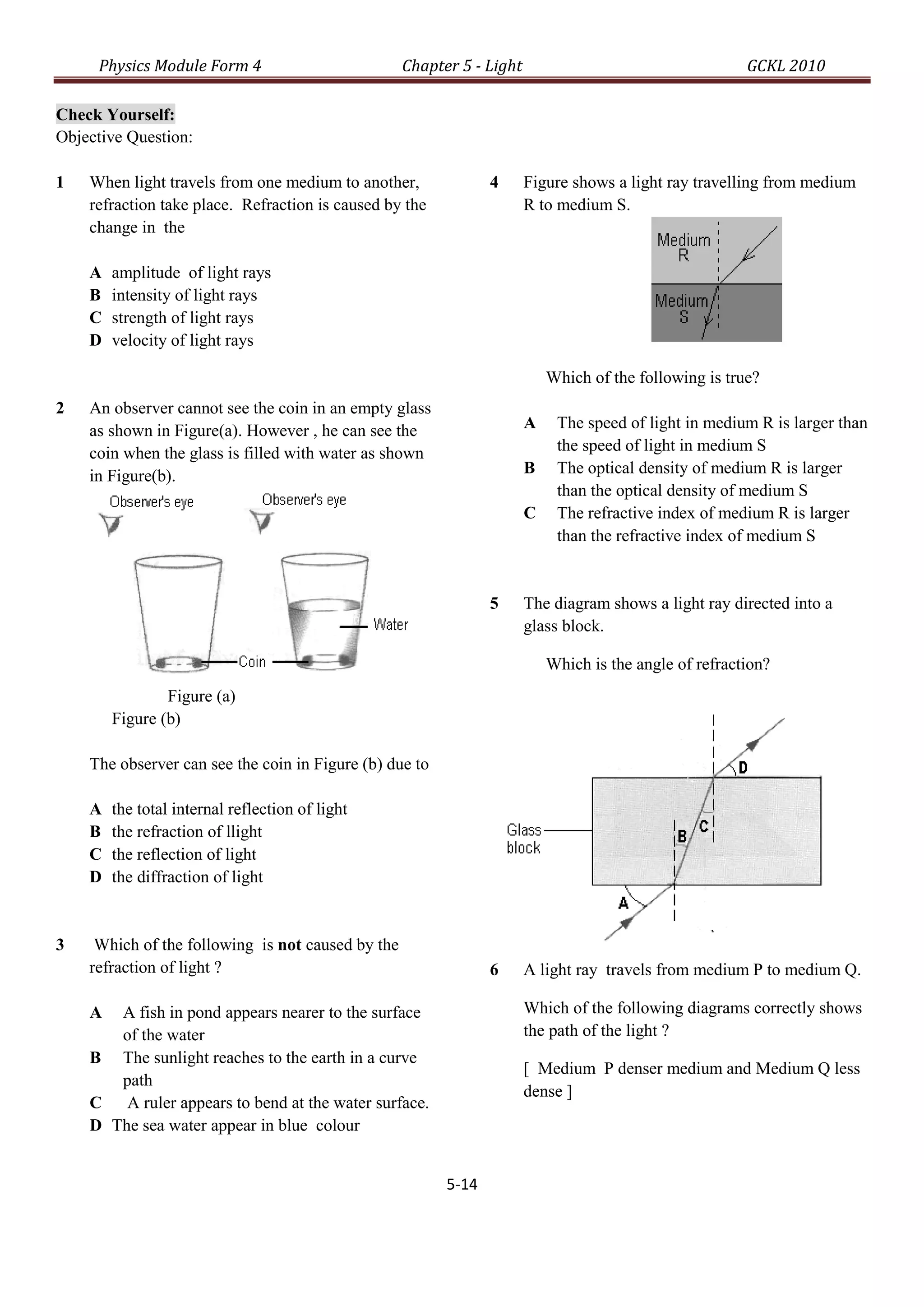 Physics Module Form 4                         Chapter 5 - Light                                    GCKL 2010

Check Yourself:
Objective Question:

1   When light travels from one medium to another,              4      Figure shows a light ray travelling from medium
    refraction take place. Refraction is caused by the                 R to medium S.
    change in the

    A   amplitude of light rays
    B   intensity of light rays
    C   strength of light rays
    D   velocity of light rays

                                                                           Which of the following is true?
2   An observer cannot see the coin in an empty glass
    as shown in Figure(a). However , he can see the                    A    The speed of light in medium R is larger than
    coin when the glass is filled with water as shown                       the speed of light in medium S
    in Figure(b).                                                      B    The optical density of medium R is larger
                                                                            than the optical density of medium S
                                                                       C    The refractive index of medium R is larger
                                                                            than the refractive index of medium S


                                                                5      The diagram shows a light ray directed into a
                                                                       glass block.

                                                                           Which is the angle of refraction?
                Figure (a)
        Figure (b)

    The observer can see the coin in Figure (b) due to

    A   the total internal reflection of light
    B   the refraction of llight
    C   the reflection of light
    D   the diffraction of light


3    Which of the following is not caused by the
    refraction of light ?                                       6      A light ray travels from medium P to medium Q.

    A  A fish in pond appears nearer to the surface                    Which of the following diagrams correctly shows
       of the water                                                    the path of the light ?
    B The sunlight reaches to the earth in a curve
                                                                       [ Medium P denser medium and Medium Q less
       path
                                                                       dense ]
    C A ruler appears to bend at the water surface.
    D The sea water appear in blue colour


                                                         5-14
 