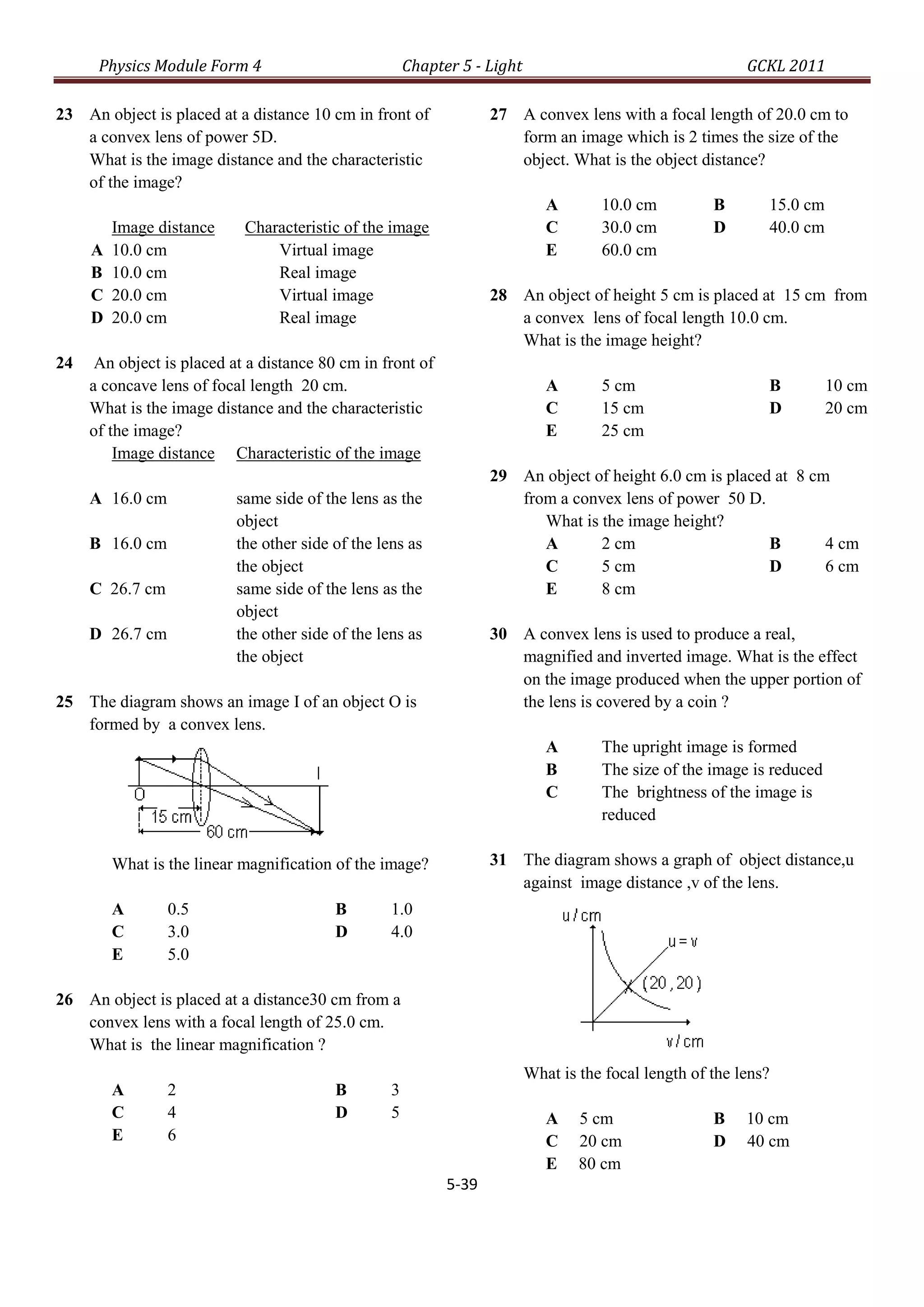 Physics Module Form 4                            Chapter 5 - Light                                    GCKL 2011

23 An object is placed at a distance 10 cm in front of              27 A convex lens with a focal length of 20.0 cm to
   a convex lens of power 5D.                                          form an image which is 2 times the size of the
   What is the image distance and the characteristic                   object. What is the object distance?
   of the image?
                                                                              A       10.0 cm          B       15.0 cm
         Image distance     Characteristic of the image                       C       30.0 cm          D       40.0 cm
     A   10.0 cm                Virtual image                                 E       60.0 cm
     B   10.0 cm                Real image
     C   20.0 cm                Virtual image                       28 An object of height 5 cm is placed at 15 cm from
     D   20.0 cm                Real image                             a convex lens of focal length 10.0 cm.
                                                                       What is the image height?
24    An object is placed at a distance 80 cm in front of
     a concave lens of focal length 20 cm.                                    A       5 cm                     B         10 cm
     What is the image distance and the characteristic                        C       15 cm                    D         20 cm
     of the image?                                                            E       25 cm
         Image distance Characteristic of the image
                                                                    29 An object of height 6.0 cm is placed at 8 cm
     A 16.0 cm             same side of the lens as the                from a convex lens of power 50 D.
                           object                                         What is the image height?
     B 16.0 cm             the other side of the lens as                  A       2 cm                     B       4 cm
                           the object                                     C       5 cm                     D       6 cm
     C 26.7 cm             same side of the lens as the                   E       8 cm
                           object
     D 26.7 cm             the other side of the lens as            30 A convex lens is used to produce a real,
                           the object                                  magnified and inverted image. What is the effect
                                                                       on the image produced when the upper portion of
25 The diagram shows an image I of an object O is                      the lens is covered by a coin ?
   formed by a convex lens.
                                                                              A       The upright image is formed
                                                                              B       The size of the image is reduced
                                                                              C       The brightness of the image is
                                                                                      reduced

         What is the linear magnification of the image?             31 The diagram shows a graph of object distance,u
                                                                       against image distance ,v of the lens.
         A       0.5                      B        1.0
         C       3.0                      D        4.0
         E       5.0

26 An object is placed at a distance30 cm from a
   convex lens with a focal length of 25.0 cm.
   What is the linear magnification ?
                                                                           What is the focal length of the lens?
         A       2                        B        3
         C       4                        D        5                          A    5 cm                B    10 cm
         E       6                                                            C    20 cm               D    40 cm
                                                                              E    80 cm
                                                             5-39
 