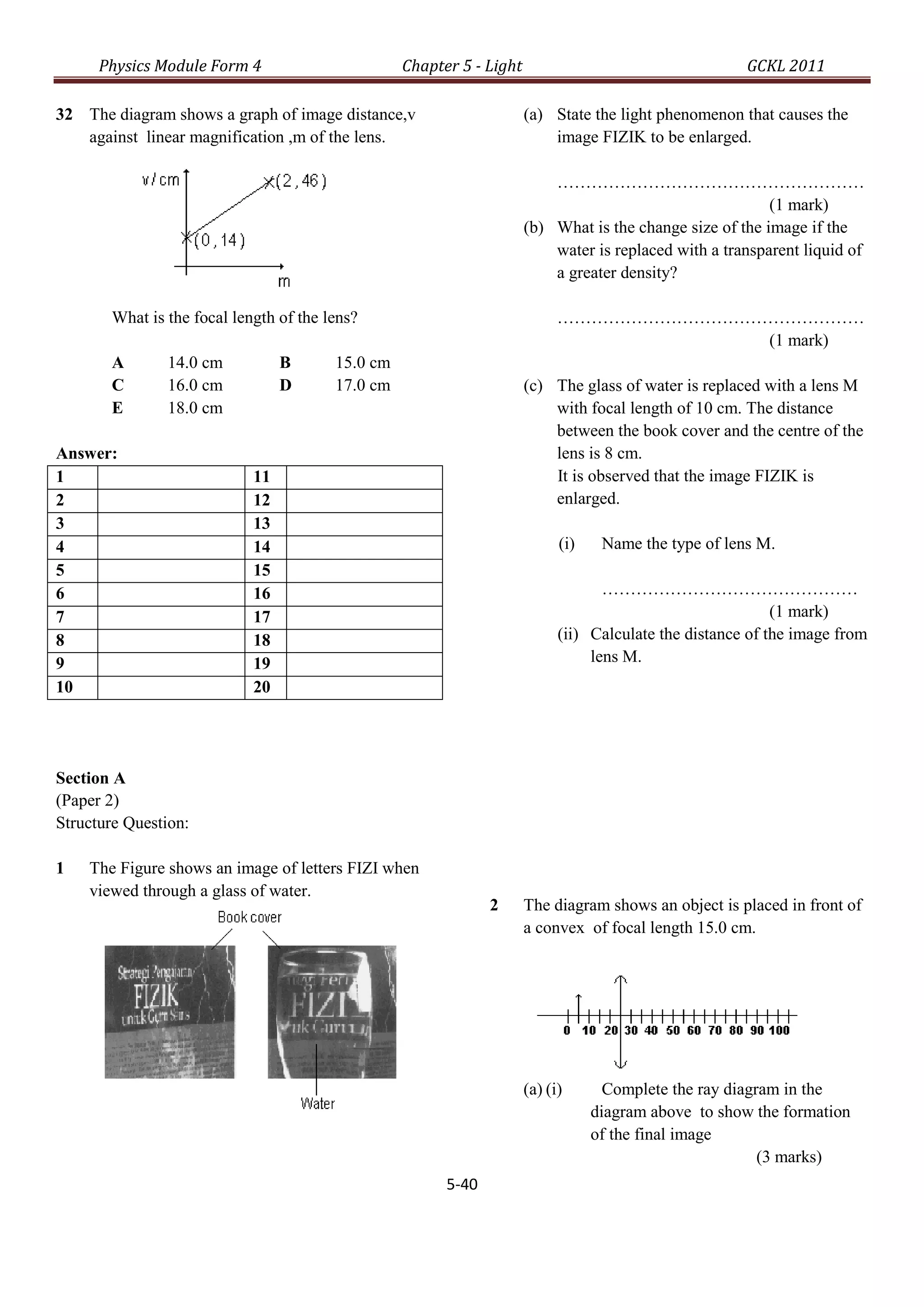 Physics Module Form 4                       Chapter 5 - Light                                    GCKL 2011

32 The diagram shows a graph of image distance,v                      (a) State the light phenomenon that causes the
   against linear magnification ,m of the lens.                           image FIZIK to be enlarged.

                                                                          ………………………………………………
                                                                                                          (1 mark)
                                                                      (b) What is the change size of the image if the
                                                                          water is replaced with a transparent liquid of
                                                                          a greater density?

       What is the focal length of the lens?                                ………………………………………………
                                                                                        (1 mark)
       A       14.0 cm           B      15.0 cm
       C       16.0 cm           D      17.0 cm                       (c) The glass of water is replaced with a lens M
       E       18.0 cm                                                    with focal length of 10 cm. The distance
                                                                          between the book cover and the centre of the
Answer:                                                                   lens is 8 cm.
1                           11                                            It is observed that the image FIZIK is
2                           12                                            enlarged.
3                           13
4                           14                                              (i)    Name the type of lens M.
5                           15
6                           16                                                     ………………………………………
7                           17                                                                              (1 mark)
8                           18                                              (ii) Calculate the distance of the image from
9                           19                                                   lens M.
10                          20




Section A
(Paper 2)
Structure Question:

1   The Figure shows an image of letters FIZI when
    viewed through a glass of water.
                                                               2      The diagram shows an object is placed in front of
                                                                      a convex of focal length 15.0 cm.




                                                                      (a) (i)       Complete the ray diagram in the
                                                                                  diagram above to show the formation
                                                                                  of the final image
                                                                                                          (3 marks)
                                                        5-40
 