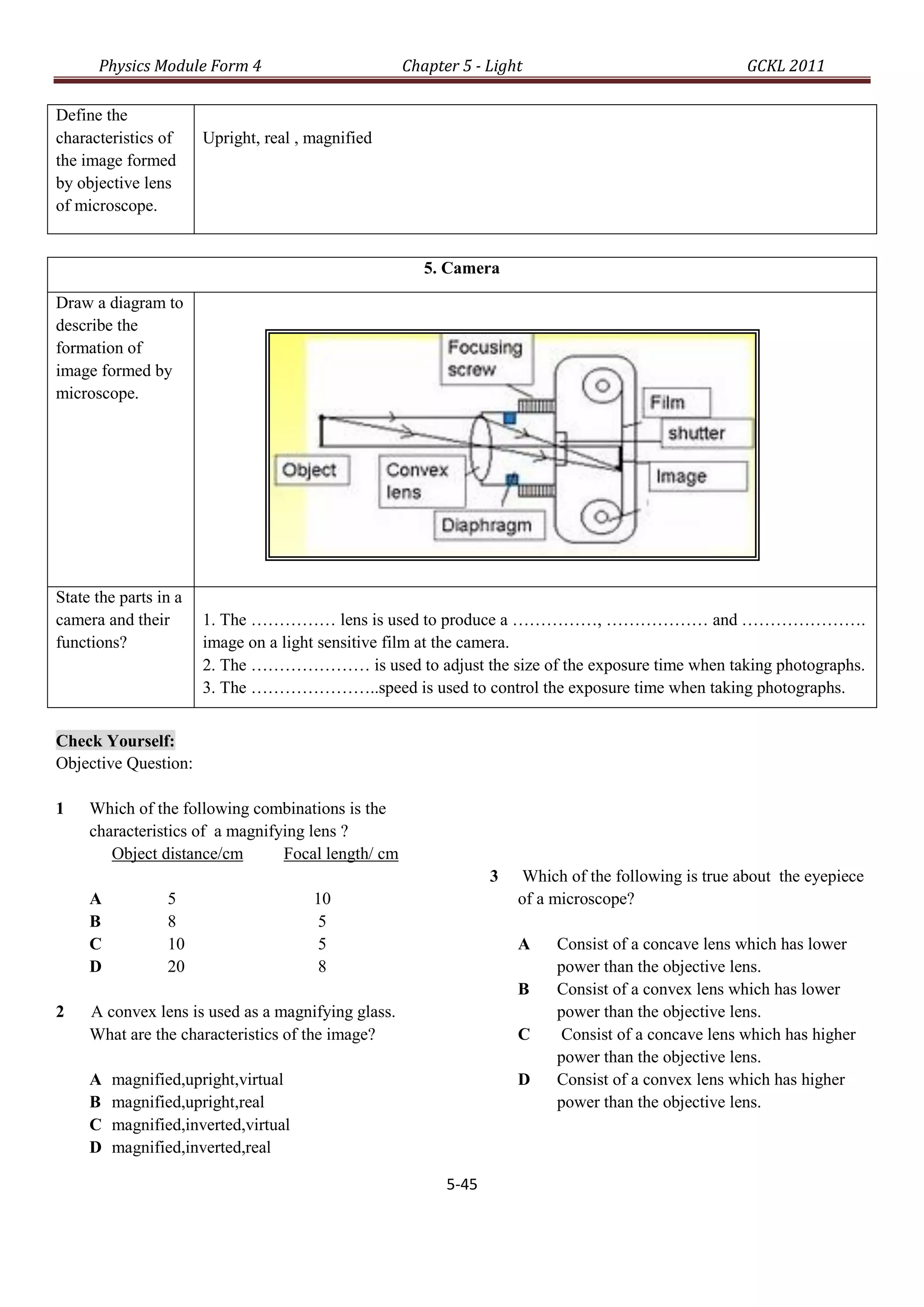 Physics Module Form 4                         Chapter 5 - Light                                GCKL 2011

Define the
characteristics of     Upright, real , magnified
the image formed
by objective lens
of microscope.


                                                       5. Camera

Draw a diagram to
describe the
formation of
image formed by
microscope.




State the parts in a
camera and their       1. The …………… lens is used to produce a ……………, ……………… and ………………….
functions?             image on a light sensitive film at the camera.
                       2. The ………………… is used to adjust the size of the exposure time when taking photographs.
                       3. The …………………..speed is used to control the exposure time when taking photographs.


Check Yourself:
Objective Question:

1    Which of the following combinations is the
     characteristics of a magnifying lens ?
        Object distance/cm       Focal length/ cm
                                                                 3   Which of the following is true about the eyepiece
     A           5                     10                            of a microscope?
     B           8                      5
     C           10                     5                            A    Consist of a concave lens which has lower
     D           20                     8                                 power than the objective lens.
                                                                     B    Consist of a convex lens which has lower
2    A convex lens is used as a magnifying glass.                         power than the objective lens.
     What are the characteristics of the image?                      C     Consist of a concave lens which has higher
                                                                          power than the objective lens.
     A   magnified,upright,virtual                                   D    Consist of a convex lens which has higher
     B   magnified,upright,real                                           power than the objective lens.
     C   magnified,inverted,virtual
     D   magnified,inverted,real

                                                          5-45
 