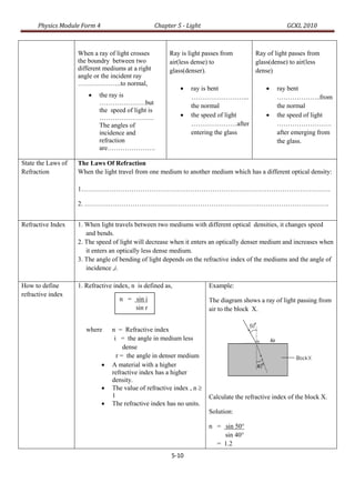 Physics Module Form 4                        Chapter 5 - Light                                  GCKL 2010



                    When a ray of light crosses         Ray is light passes from          Ray of light passes from
                    the boundry between two             air(less dense) to                glass(dense) to air(less
                    different mediums at a right        glass(denser).                    dense)
                    angle or the incident ray
                    ………………..to normal,
                                                               ray is bent                      ray bent
                           the ray is                          ……………………...                       ………………..from
                            …………………but                          the normal                        the normal
                            the speed of light is
                            …………………….                          the speed of light               the speed of light
                            The angles of                       …………………after                      …………………….
                            incidence and                       entering the glass                after emerging from
                            refraction                                                            the glass.
                            are………………….

State the Laws of   The Laws Of Refraction
Refraction          When the light travel from one medium to another medium which has a different optical density:

                    1……………………………………………………………………………………………………

                    2. ………………………………………………………………………………………………….


Refractive Index    1. When light travels between two mediums with different optical densities, it changes speed
                       and bends.
                    2. The speed of light will decrease when it enters an optically denser medium and increases when
                       it enters an optically less dense medium.
                    3. The angle of bending of light depends on the refractive index of the mediums and the angle of
                       incidence ,i.

How to define       1. Refractive index, n is defined as,               Example:
refractive index
                                    n = sin i                           The diagram shows a ray of light passing from
                                        sin r                           air to the block X.


                       where      n = Refractive index
                                   i = the angle in medium less
                                       dense
                                    r = the angle in denser medium
                                 A material with a higher
                                  refractive index has a higher
                                  density.
                                 The value of refractive index , n 
                                  1                                     Calculate the refractive index of the block X.
                                 The refractive index has no units.
                                                                        Solution:

                                                                        n = sin 50°
                                                                            sin 40°
                                                                          = 1.2
                                                         5-10
 