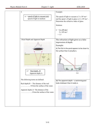 Physics Module Form 4                    Chapter 5 - Light                                  GCKL 2010

             2.                                              Example:

                  n = speed of light in vacuum (air)         The speed of light in vacuum is 3 x 108 ms-1
                     speed of light in medium                and the speed of light in glass is 2 x 108 ms-1 .
                                                             Determine the refractive index of glass.

                                                             Solution:
                             0r

                  n = va                                     n = 3 x 108 ms-1
                                                                 2 x 108 ms-1
                        vm                                     = 1.5

             3.Real Depth and Apparent Depth                 The refraction of light gives us a false
                                                             impression of depth.
                                                             Example:
                                                             A) The fish in the pond appears to be closer to
                                                             the surface than it actually is.




                     n = Real depth , H
                        Apparent depth, h


             The following terms are defined:
                             Or                              (B) The apparent depth – a swimming pool
             Real depth,H = The distance of the real         looks shallower than it really is.
                     n=H
             ……………… O from the surface of the water.
                        h
             Apparent depth, h= The distance of the
             ………………..I from the surface of the water.




                                               5-11
 