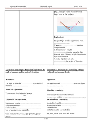 Physics Module Form 4                      Chapter 5 - Light                                       GCKL 2010

                                                                     ( C) A straight object place in water
                                                                     looks bent at the surface.




                                                                     Explanation:

                                                                     1.Rays of light from the object travel from
                                                                     ………………………
                                                                     2.Water is a ……………………..medium
                                                                     compared to air.
                                                                     3. Therefore, rays of light
                                                                     ………………….from the normal as they
                                                                     leave the water. The rays of light then enter the
                                                                     eyes of the observer.
                                                                     4. So the object appears to be
                                                                     …………………the surface of the water.




Experiment to investigate the relationship between the    Experiment to investigate the relationship between
angle of incidence and the angle of refraction.           real depth and apparent depth.



Hypothesis:                                               Hypothesis:

The angle of refraction ………………. as the angle of           The apparent depth …………………..as the real depth
incidence ………………………                                       ………………………..
                                                          .
Aim of the experiment :                                   Aim of the experiment :
To investigate the relationship between
…………………………. and ……………………..                                To investigate the relationship between
                                                          ……………….and the …………………………………..
Variables in the experiment:                              Variables in the experiment:

Manipulated variable: ……………………………..                       Manipulated variable: …………………….
Responding variable: ………………………………                         Responding variable: ……………………..
Fixed variable: ……………………………………..                          Fixed variable: ………………………………
List of apparatus and materials:                          List of apparatus and materials:

Glass block, ray box, white paper protactor, power        Pin, ruler, water, retort stand ,tall beaker
supply .
                                                       5-12
 
