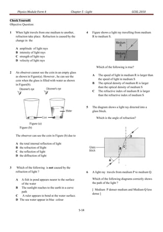 Physics Module Form 4                         Chapter 5 - Light                                    GCKL 2010

Check Yourself:
Objective Question:

1   When light travels from one medium to another,              4      Figure shows a light ray travelling from medium
    refraction take place. Refraction is caused by the                 R to medium S.
    change in the

    A   amplitude of light rays
    B   intensity of light rays
    C   strength of light rays
    D   velocity of light rays

                                                                           Which of the following is true?
2   An observer cannot see the coin in an empty glass
    as shown in Figure(a). However , he can see the                    A    The speed of light in medium R is larger than
    coin when the glass is filled with water as shown                       the speed of light in medium S
    in Figure(b).                                                      B    The optical density of medium R is larger
                                                                            than the optical density of medium S
                                                                       C    The refractive index of medium R is larger
                                                                            than the refractive index of medium S


                                                                5      The diagram shows a light ray directed into a
                                                                       glass block.

                                                                           Which is the angle of refraction?
                Figure (a)
        Figure (b)

    The observer can see the coin in Figure (b) due to

    A   the total internal reflection of light
    B   the refraction of llight
    C   the reflection of light
    D   the diffraction of light


3    Which of the following is not caused by the
    refraction of light ?                                       6      A light ray travels from medium P to medium Q.

    A  A fish in pond appears nearer to the surface                    Which of the following diagrams correctly shows
       of the water                                                    the path of the light ?
    B The sunlight reaches to the earth in a curve
                                                                       [ Medium P denser medium and Medium Q less
       path
                                                                       dense ]
    C A ruler appears to bend at the water surface.
    D The sea water appear in blue colour


                                                         5-14
 
