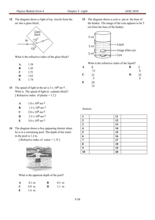 Physics Module Form 4                       Chapter 5 - Light                                   GCKL 2010

12 The diagram shows a light of ray travels from the           15 The diagram shows a coin is put at the base of
   air into a glass block.                                        the beaker. The image of the coin appears to be 5
                                                                  cm from the base of the beaker.




    What is the refractive index of the glass block?

       A       1.38                                                   What is the refractive index of the liquid?
       B       1.45                                            A        8                                   B     5
       C       1.51                                                      13                                       8
       D       1.62                                            C        11                                  D     13
       E       1.74                                                       5                                       8
                                                               E        19
                                                                        14
13 The speed of light in the air is 3 x 108 ms-1 .
   What is The speed of light in a plastic block?
   [ Refractive index of plastic = 1.2 ]

       A       1.0 x 108 ms-1
       B        1.5 x 108 ms-1                                 Answer:
       C       2.0 x 108 ms-1
       D        2.5 x 108 ms-1                                 1                             11
       E       3.0 x 108 ms-1                                  2                             12
                                                               3                             13
14 The diagram shows a boy appearing shorter when              4                             14
   he is in a swimming pool. The depth of the water            5                             15
   in the pool is 1.2 m.                                       6                             16
       [ Refractive index of water = 1.33 ]                    7                             17
                                                               8                             18
                                                               9                             19
                                                               10                            20




       What is the apparent depth of the pool?

       A        0.1 m            B       0.3 m
       C       0.9 m             D       1.1 m
       E       1.6 m


                                                        5-16
 