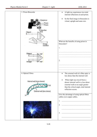 Physics Module Form 4             Chapter 5 - Light                                             GCKL 2011

             3. Prism Binocular                                  A light ray experiences two total
                                                                  internal reflections at each prism.

                                                                 So the final image in binoculars is
                                                                  virtual, upright and same size.




                                                      What are the benefits of using prism in
                                                      binoculars?

                                                      1.

                                                      ………………………………………………
                                                      ………………………………………………
                                                      ………………………………………………

                                                      2.

                                                      ………………………………………………
                                                      ………………………………………………
                                                      ………………………………………………

             4. Optical Fibres                                   The external wall of a fibre optic is
                                                                  less dense than the internal wall.

                                                                  When light rays travel from a
                                                                  denser internal wall to a less dense
                                                                  external walls at an angle greater
                                                                  than the critical angle, total internal
                                                                  reflection occurs.

                                                      Give the advantage of using optical fibres
                                                      cables over copper cables.

                                                      1. .................................................................

                                                      2. .................................................................

                                                           .................................................................

                                                      3. .................................................................

                                                           .................................................................



                                        5-24
 