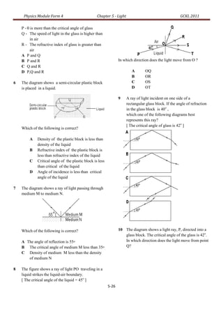 Physics Module Form 4                         Chapter 5 - Light                                     GCKL 2011

    P -  is more than the critical angle of glass
    Q - The speed of light in the glass is higher than
          in air
    R - The refractive index of glass is greater than
          air
    A P and Q
    B P and R                                                     In which direction does the light move from O ?
    C Q and R
    D P,Q and R                                                           A       OQ
                                                                          B       OR
6   The diagram shows a semi-circular plastic block                       C       OS
    is placed in a liquid.                                                D       OT

                                                                  9    A ray of light incident on one side of a
                                                                       rectangular glass block. If the angle of refraction
                                                                       in the glass block is 40o ,
                                                                       which one of the following diagrams best
                                                                       represents this ray?
                                                                       [ The critical angle of glass is 42o ]
    Which of the following is correct?

        A    Density of the plastic block is less than
             density of the liquid
        B    Refractive index of the plastic block is
             less than refractive index of the liquid
        C    Critical angle of the plastic block is less
             than critical of the liquid
        D    Angle of incidence is less than critical
             angle of the liquid

7   The diagram shows a ray of light passing through
    medium M to medium N.




    Which of the following is correct?                            10 The diagram shows a light ray, P, directed into a
                                                                     glass block. The critical angle of the glass is 42o.
    A The angle of reflection is 55o                                 In which direction does the light move from point
    B The critical angle of medium M less than 35o                   Q?
    C Density of medium M less than the density
       of medium N

8   The figure shows a ray of light PO traveling in a
    liquid strikes the liquid-air boundary.
    [ The critical angle of the liquid = 45o ]
                                                           5-26
 