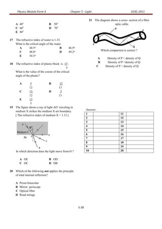 Physics Module Form 4                            Chapter 5 - Light                                  GCKL 2011

                                                                      21 The diagram shows a cross- section of a fibre
     A 40o                        B 50o                                                 optic cable.
     C 60o                        D 70o
     E 80o

17   The refractive index of water is 1.33.
     What is the critical angle of the water.
       A        44.5o                      B       46.9o
                      o                                                            Which comparison is correct ?
       C        48.8                       D       49.2o
       E        54.3  o
                                                                               A       Density of P < density of Q
                                                                               B       Density of P >density of Q
18   The refractive index of plastic block is 13 .
                                                                              C       Density of P = density of Q
                                                 5
     What is the value of the cosine of the critical
     angle of the plastic?

         A      5              B       12
               12                     13
      C        13              D        5
               12                     13
      E        13
                5
19 The figure shows a ray of light AO traveling in
                                                                    Answer:
   medium X strikes the medium X-air boundary.
   [ The refractive index of medium X = 1.12 ]                      1                             11
                                                                    2                             12
                                                                    3                             13
                                                                    4                             14
                                                                    5                             15
                                                                    6                             16
                                                                    7                             17
                                                                    8                             18
                                                                    9                             19
     In which direction does the light move from O ?                10                            20

         A OE                     B OD
         C OC                     D OB

20 Which of the following not applies the principle
   of total internal reflection?

     A   Prism binocular
     B   Mirror periscope
     C   Optical fibre
     D   Road mirage



                                                             5-28
 