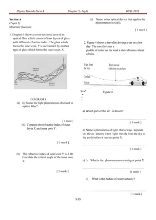 Physics Module Form 4                        Chapter 5 - Light                                     GCKL 2011

Section A                                                                 (c)   Name other optical device that applies the
(Paper 2)                                                                       phenomenon in (a)(i).
Structure Question:
                                                                                                                   [ 1 mark ]
1. Diagram 1 shows a cross-sectional area of an
   optical fibre which consist of two layers of glass
   with different refractive index. The glass which                2. Figure 4 shows a traveller driving a car on a hot
   forms the inner core, Y is surrounded by another                  day. The traveller sees a
   type of glass which forms the outer layer, X.                     puddle of water on the road a short distance ahead
                                                                     of him.

                                                                  Puddle of water




                                                                                      Figure 4

                 DIAGRAM 1
      (a) (i) Name the light phenomenon observed in
          optical fibre?
                                                                  a) Which part of the air is denser?

                                                                  …………………………………………………………
                                            [ 1 mark ]                            ( 1 mark )
          (ii) Compare the refractive index of outer
               layer X and inner core Y.                          b) Name a phenomena of light that always depends
                                                                  on the air density when light travels from the sky to
                                                                  the earth before it reaches point X.
                                          [ 1 mark ]
                                                                  …………………………………………………………
                                                                                  ( 1 mark )
      (b) The refractive index of inner core Y is 2.10.
          Calculate the critical angle of the inner core
          Y.                                                      c) i) What is the phenomenon occurring at point X

                                                                  ……………………………………………………..…
                                         [ 2 marks ]                              (1 mark )

                                                                    ii)    What is the puddle of water actually?


                                                                  …………………………………………………………
                                                                                   ( 1 mark )
                                                           5-29
 