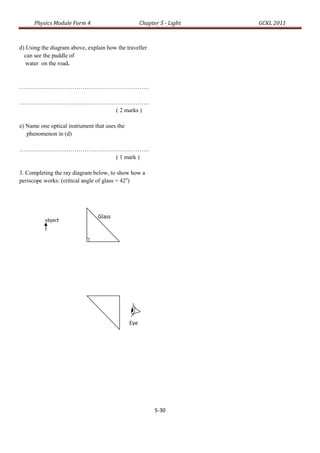 Physics Module Form 4                          Chapter 5 - Light   GCKL 2011



d) Using the diagram above, explain how the traveller
  can see the puddle of
   water on the road.


…………………………………………………………

…………………………………………………………
                ( 2 marks )

e) Name one optical instrument that uses the
   phenomenon in (d)

…………………………………………………………
                ( 1 mark )

3. Completing the ray diagram below, to show how a
periscope works: (critical angle of glass = 42o)




                                Glass
          object
                                prism
          tctct




                                               Eye
                                               e




                                                           5-30
 