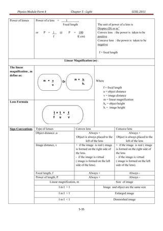 Physics Module Form 4                           Chapter 5 - Light                                  GCKL 2011

Power of lenses     Power of a lens =          1          .
                                             Focal length                  The unit of power of a lens is
                                                                           Dioptre (D) or m-1
                    or    P =     1      @       P     = 100               Convex lens : the power is taken to be
                                  f                      f( cm)            positive
                                                                           Concave lens : the power is taken to be
                                                                           negative

                                                                            f = focal length

                                              Linear Magnification (m) :

The linear
magnification , m
define as:
                                                                          Where

                                                                                f = focal length
                                                                                u = object distance
                                                                                v = image distance
                                                                                m = linear magnification
Lens Formula
                                                                                ho = object height
                                                                                hi = image height




Sign Conventions    Type of lenses                      Convex lens                        Concave lens
                    Object distance ,u                              Always +                           Always +
                                                         Object is always placed to the     Object is always placed to the
                                                                 left of the lens                   left of the lens
                    Image distance, v                   + if the image is real ( image     + if the image is real ( image
                                                        is formed on the right side of     is formed on the right side of
                                                        the lens.                          the lens
                                                        - if the image is virtual          - if the image is virtual
                                                        ( image is formed on the left      ( image is formed on the left
                                                        side of the lens).                 side of the lens).

                    Focal length, f                                  Always +                         Always -
                    Power of length, P                               Always +                         Always -
                               Linear magnification, m                                     Size of image
                                         ImI =1                                 Image and object are the same size

                                         ImI >1                                            Enlarged image

                                         ImI <1                                           Diminished image


                                                              5-35
 
