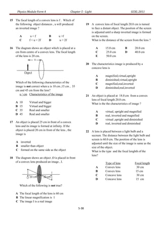 Physics Module Form 4                        Chapter 5 - Light                                 GCKL 2011

15 The focal length of a convex lens is f . Which of
   the following object distances , u will produced             19 A convex lens of focal length 20.0 cm is turned
   an inverted image ?                                             to face a distant object. The position of the screen
                                                                   is adjusted until a sharp inverted image is formed
        A        u<f             B       u >f                      on the screen.
        C       f < u < 2f       D        u > 2f                   What is the distance of the screen from the lens ?

16 The diagram shows an object which is placed at u                     A       15.0 cm         B        20.0 cm
   cm from centre of a convex lens. The focal length                    C       25.0 cm         D        40.0 cm
   of the lens is 20 cm.                                                E       50.0 cm

                                                                20 The characteristics image is produced by a
                                                                   concave lens is

                                                                        A       magnified,virtual,upright
                                                                        B       diminished,virtual,upright
    Which of the following characteristics of the                       C       magnified,real,inverted
    image is not correct when u is 10 cm ,15 cm , 35                    D       diminished,real,inverted
    cm and 45 cm from the lens?
       u / cm Characteristics of the image                      21 An object is placed at 18.0 cm from a convex
                                                                   lens of focal length 20.0 cm.
    A   10      Virtual and bigger                                 What is the the characteristics of image ?
    B   15      Virtual and bigger
    C   35      Real and smaller                                        A       virtual, upright and magnified
    D   45      Real and smaller                                        B       real, inverted and magnified
                                                                        C       virtual ,upright and diminished
17 An object is placed 25 cm in front of a convex                       D       real, inverted and diminished
   lens and its image is formed at infinity. If the
   object is placed 20 cm in front of the lens , the            22 A lens is placed between a light bulb and a
   image is                                                        secreen. The distance between the light bulb and
                                                                   screen is 60.0 cm. The position of the lens is
     A inverted                                                    adjusted until the size of the image is same as the
     B smaller than object                                         size of the object.
     C formed on the same side as the object                       What is the type and the focal lenghth of the
                                                                   lens?
18 The diagram shows an object ,O is placed in front
   of a convex lens produced an image , I.                                      Type of lens             Focal length
                                                                        A       Convex lens               30 cm
                                                                        B       Convex lens              15 cm
                                                                        C       Concave lens              30 cm
                                                                        D       Concave lens              15 cm

        Which of the following is not true?

    A The focal length of the lens is 60 cm
    B The linear magnification is 1
    C The image I is a real image

                                                         5-38
 