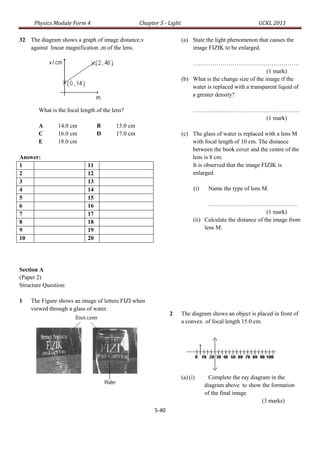 Physics Module Form 4                       Chapter 5 - Light                                    GCKL 2011

32 The diagram shows a graph of image distance,v                      (a) State the light phenomenon that causes the
   against linear magnification ,m of the lens.                           image FIZIK to be enlarged.

                                                                          ………………………………………………
                                                                                                          (1 mark)
                                                                      (b) What is the change size of the image if the
                                                                          water is replaced with a transparent liquid of
                                                                          a greater density?

       What is the focal length of the lens?                                ………………………………………………
                                                                                        (1 mark)
       A       14.0 cm           B      15.0 cm
       C       16.0 cm           D      17.0 cm                       (c) The glass of water is replaced with a lens M
       E       18.0 cm                                                    with focal length of 10 cm. The distance
                                                                          between the book cover and the centre of the
Answer:                                                                   lens is 8 cm.
1                           11                                            It is observed that the image FIZIK is
2                           12                                            enlarged.
3                           13
4                           14                                              (i)    Name the type of lens M.
5                           15
6                           16                                                     ………………………………………
7                           17                                                                              (1 mark)
8                           18                                              (ii) Calculate the distance of the image from
9                           19                                                   lens M.
10                          20




Section A
(Paper 2)
Structure Question:

1   The Figure shows an image of letters FIZI when
    viewed through a glass of water.
                                                               2      The diagram shows an object is placed in front of
                                                                      a convex of focal length 15.0 cm.




                                                                      (a) (i)       Complete the ray diagram in the
                                                                                  diagram above to show the formation
                                                                                  of the final image
                                                                                                          (3 marks)
                                                        5-40
 