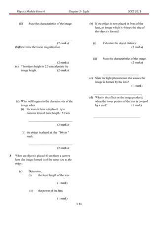 Physics Module Form 4                                                Chapter 5 - Light                                                      GCKL 2011



        (ii)        State the characteristics of the image.                                   (b) If the object is now placed in front of the
                                                                                                  lens, an image which is 4 times the size of
                                                                                                  the object is formed.

               ............................................................
                                                      (2 marks)                                   (i)          Calculate the object distance.
    (b) Determine the linear magnification                                                                                              (2 marks)


                                                                                                  (ii)         State the characteristics of the image.
                                       (2 marks)                                                                                         (2 marks)
    (c) The object height is 2.5 cm,calculate the
        image height.                  (2 marks)
                                                                                                         .................................................
                                                                                              (c) State the light phenomenon that causes the
                                                                                                  image is formed by the lens?
                                                                                                                                                ( 1 mark)

                                                                                                 ...................................................................
                                                                                              (d) What is the effect on the image produced
    (d) What will happen to the characteristis of the                                               when the lower portion of the lens is covered
        image when                                                                                  by a card?                                       (1 mark)
        (i) the convex lens is replaced by a
            concave lens of focal length 15.0 cm.
                                                                                                  ................................................................
                    ............................................................
                                                           (2 marks)

           (ii) the object is placed at the ”10 cm ”
                mark.

                    ............................................................
                                                           (2 marks)

3   When an object is placed 40 cm from a convex
    lens ,the image formed is of the same size as the
    object.

        (a)         Determine,
                    (i)    the focal length of the lens

                                                           (1 mark)

                     (ii)        the power of the lens

                                                           (1 mark)
                                                                                   5-41
 