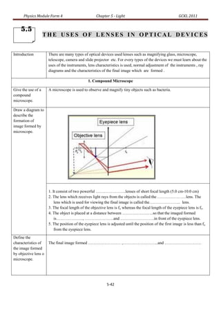 Physics Module Form 4                          Chapter 5 - Light                                    GCKL 2011


    5.5
                    THE USES OF LENSES IN OPTICAL DEVICES


Introduction          There are many types of optical devices used lenses such as magnifying glass, microscope,
                      telescope, camera and slide projector etc. For every types of the devices we must learn about the
                      uses of the instruments, lens characteristics is used, normal adjustment of the instruments , ray
                      diagrams and the characteristics of the final image which are formed .

                                               1. Compound Microscope

Give the use of a     A microscope is used to observe and magnify tiny objects such as bacteria.
compound
microscope.

Draw a diagram to
describe the
formation of
image formed by
microscope.




                      1. It consist of two powerful ………………….lenses of short focal length (5.0 cm-10.0 cm)
                      2. The lens which receives light rays from the objects is called the …………………lens. The
                          lens which is used for viewing the final image is called the………………….. lens.
                      3. The focal length of the objective lens is fo whereas the focal length of the eyepiece lens is fe.
                      4. The object is placed at a distance between …………………..so that the imaged formed
                          is……………….., …………………and …………………….in front of the eyepiece lens.
                      5. The position of the eyepiece lens is adjusted until the position of the first image is less than fo
                          from the eyepiece lens.
Define the
characteristics of    The final image formed …………………… ,……………………..and ………………………
the image formed
by objective lens o
microscope.




                                                           5-42
 