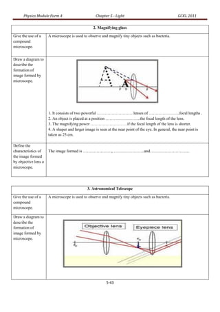 Physics Module Form 4                        Chapter 5 - Light                                  GCKL 2011

                                                  2. Magnifying glass

Give the use of a     A microscope is used to observe and magnify tiny objects such as bacteria.
compound
microscope.


Draw a diagram to
describe the
formation of
image formed by
microscope.




                      1. It consists of two powerful ………………………lenses of …………………..focal lengths .
                      2. An object is placed at a position ……………………..the focal length of the lens.
                      3. The magnifying power ………………………if the focal length of the lens is shorter.
                      4. A shaper and larger image is seen at the near point of the eye. In general, the near point is
                      taken as 25 cm.

Define the
characteristics of    The image formed is …………………, …………………..and………………………...
the image formed
by objective lens o
microscope.




                                              3. Astronomical Telescope

Give the use of a     A microscope is used to observe and magnify tiny objects such as bacteria.
compound
microscope.

Draw a diagram to
describe the
formation of
image formed by
microscope.




                                                          5-43
 